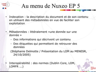Au menu de Nuxeo EP 5 Indexation : la description du document et de son contenu en utilisant des métadonnées en vue de faciliter son exploitation Métadonnées : littéralement «une donnée sur une donnée » Des informations qui décrivent un contenu Des étiquettes qui permettent de retrouver des données (Stéphanie Delmotte / Présentation du LOM au MENESR, 24/10/2005)‏ Interopérabilité : des normes (Dublin Core, LOM, LOMFR ...)‏ 