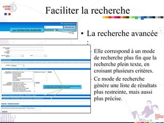Faciliter la recherche La recherche avancée  :  Elle correspond à un mode de recherche plus fin que la recherche plein texte, en croisant plusieurs critères. Ce mode de recherche génère une liste de résultats plus restreinte, mais aussi plus précise. 