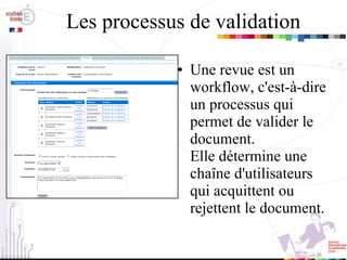 Les processus de validation Une revue est un workflow, c'est-à-dire un processus qui permet de valider le document. Elle détermine une chaîne d'utilisateurs qui acquittent ou rejettent le document. 