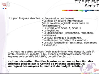 TICE ET ENT Seria-T Le plan langues vivantes L’expression des besoins La mise en œuvre informatique (de la solution logicielle mais aussi de l’infrastructure) Le relais vers Seria-A, Seria-R La logistique Le déploiement (information, formation, assistance) Le suivi technique (assistance, maintenance corrective et évolutive) Le suivi fonctionnel (assistance, demandes d’évolution) …  et tous les autres services (web académique, web éducatif, web IA,  pmb, educhorus, moodle, gibii, espaces collaboratifs académiques,  espaces collaboratifs éducatifs, portail d’accès, …) -> Une nécessité : Planifier la mise en œuvre en fonction des  priorités (fixées par le Comité de Pilotage académique)  au regard des moyens humains et du budget  attribué 