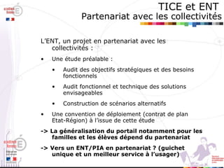 TICE et ENT   Partenariat avec les collectivités L’ENT, un projet en partenariat avec les collectivités :  Une étude préalable : Audit des objectifs stratégiques et des besoins fonctionnels Audit fonctionnel et technique des solutions envisageables Construction de scénarios alternatifs Une convention de déploiement (contrat de plan Etat-Région) à l’issue de cette étude -> La généralisation du portail notamment pour les familles et les élèves dépend du partenariat -> Vers un ENT/PIA en partenariat ? (guichet unique et un meilleur service à l’usager) 