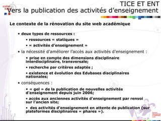 TICE ET ENT Vers la publication des activités d’enseignement   Le contexte de la rénovation du site web académique   deux types de ressources :  ressources « statiques »  « activités d’enseignement » la nécessité d’améliorer l’accès aux activités d’enseignement : prise en compte des dimensions disciplinaire interdisciplinaire, transversale; recherche par critères adaptés ; existence et évolution des Edubases disciplinaires nationales;   conséquences :  « gel » de la publication de nouvelles activités d’enseignement depuis juin 2006; accès aux anciennes activités d’enseignement par renvoi sur l’ancien site; des activités d’enseignement en attente de publication (sur plateformes disciplinaires « phares »). 