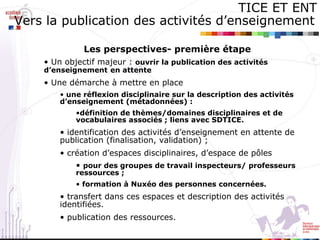 Les perspectives- première étape Un objectif majeur :  ouvrir la publication des activités d’enseignement   en attente Une démarche à mettre en place  une réflexion disciplinaire sur la description des activités d’enseignement (métadonnées) :  définition de thèmes/domaines disciplinaires et de vocabulaires associés ; liens avec SDTICE. identification des activités d’enseignement en attente de publication (finalisation, validation) ; création d’espaces disciplinaires, d’espace de pôles  pour des groupes de travail inspecteurs/ professeurs ressources ; formation à Nuxéo des personnes concernées. transfert dans ces espaces et description des activités identifiées. publication des ressources. TICE ET ENT Vers la publication des activités d’enseignement   