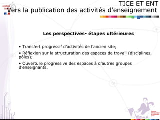 Les perspectives- étapes ultérieures Transfert progressif d’activités de l’ancien site; Réflexion sur la structuration des espaces de travail (disciplines, pôles); Ouverture progressive des espaces à d’autres groupes  d’enseignants.  TICE ET ENT Vers la publication des activités d’enseignement   