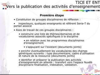 Première étape  Constitution de groupes disciplinaires de réflexion : inspecteurs, quelques enseignants et référent Seria-T du portail associé Axes de travail de ces groupes disciplinaires : construire une liste de thèmes/domaines et de vocabulaires associés spécifiques à la discipline en relation avec les programmes disciplinaires d’enseignement  s’appuyant sur l’existant (documents joints) enrichir éventuellement les vocabulaires des champs génériques suivants : type documentaire, cadre d’utilisation et nature de la ressource (documents joints) identifier et préparer la publication des activités d’enseignement en attente : transfert vers l’espace Nuxéo disciplinaire finalisation, indexation, validation.  TICE ET ENT Vers la publication des activités d’enseignement 