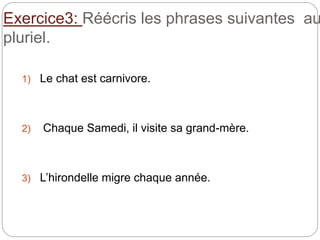 Exercice3: Réécris les phrases suivantes au
pluriel.
1) Le chat est carnivore.
2) Chaque Samedi, il visite sa grand-mère.
3) L’hirondelle migre chaque année.
 