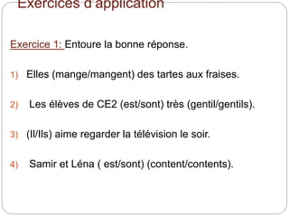 Exercices d’application
Exercice 1: Entoure la bonne réponse.
1) Elles (mange/mangent) des tartes aux fraises.
2) Les élèves de CE2 (est/sont) très (gentil/gentils).
3) (Il/Ils) aime regarder la télévision le soir.
4) Samir et Léna ( est/sont) (content/contents).
 