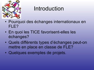 Introduction Pourquoi des échanges internationaux en FLE? En quoi les TICE favorisent-elles les échanges? Quels différents types d’échanges peut-on mettre en place en classe de FLE? Quelques exemples de projets. 