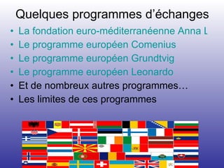 Quelques programmes d’échanges La fondation euro-méditerranéenne Anna Lindh  Le programme européen Comenius Le programme européen Grundtvig Le programme européen Leonardo Et de nombreux autres programmes… Les limites de ces programmes 