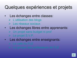 Quelques expériences et projets  Les échanges entre classes: L’utilisation des blogs  Les réseaux sociaux Les échanges libres entre apprenants: Un projet sans budget ni prof Le projet S.V.P. Les échanges entre enseignants: Le café du FLE Le groupe des professeurs de FLE 