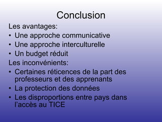 Conclusion Les avantages: Une approche communicative Une approche interculturelle Un budget réduit Les inconvénients: Certaines réticences de la part des professeurs et des apprenants La protection des données Les disproportions entre pays dans l’accès au TICE 