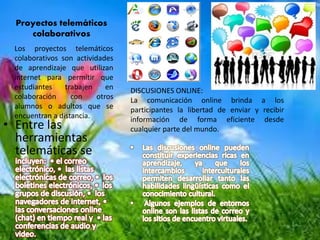 Proyectos telemáticos
colaborativos
• Entre las
herramientas
telemáticas se
Los proyectos telemáticos
colaborativos son actividades
de aprendizaje que utilizan
internet para permitir que
estudiantes trabajen en
colaboración con otros
alumnos o adultos que se
encuentran a distancia.
DISCUSIONES ONLINE:
La comunicación online brinda a los
participantes la libertad de enviar y recibir
información de forma eficiente desde
cualquier parte del mundo.
 