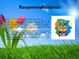 Recomendaciones
• Utilice el Marco conceptual para la aplicación de las tic
• Al diseñar un plan de estudios se desarrolle visión y los
estándares correspondientes en etapas, comenzando con un
núcleo conceptual y desarrollando un conjunto de estándares a
partir de él, en donde se implemente el uso de las Tics para la
capacitación y el desarrollo profesional continuo de los
docentes.
• El plan de estudios sobre Tics debe facilitar la transformación
hacia un enfoque más inclusivo, que promueva la
interdependencia positiva entre alumnos y docentes,
• Promueva, a través del plan de estudios, la colaboración
intercultural, y desarrolle una comunidad de aprendizaje dentro
y entre las escuelas y países,
 