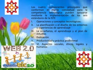 Los cuatro componentes principales que
conforman el marco conceptual para la
competencia tecnológica pueden apoyarse
mediante la implementación de los seis
estándares de la ISTE
I. Operaciones y conceptos tecnológicos:
II. La planificación y el diseño de los entornos
y experiencias de aprendizaje
III. La enseñanza, el aprendizaje y el plan de
estudios
IV. Evaluación
V. Productividad y práctica profesional
VI. VI. Aspectos sociales, éticos, legales y
humanos
 
