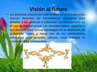 Visión al futuro
• Las prácticas educativas tradicionales ya no brindan a los
futuros docentes las herramientas necesarias para
enseñar a los alumnos a sobrevivir económicamente en
el mundo laboral actual. Los docentes deben capacitar a
sus alumnos para aplicar estrategias en la resolución de
problemas reales y hacer uso de las herramientas
adecuadas para aprender, calcular, hacer trabajos en
colaboración y comunicarse.
 