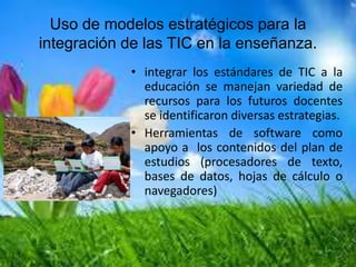 Uso de modelos estratégicos para la
integración de las TIC en la enseñanza.
• integrar los estándares de TIC a la
educación se manejan variedad de
recursos para los futuros docentes
se identificaron diversas estrategias.
• Herramientas de software como
apoyo a los contenidos del plan de
estudios (procesadores de texto,
bases de datos, hojas de cálculo o
navegadores)
 