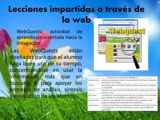 Lecciones impartidas a través de
la web
WebQuests: actividad de
aprendizaje orientada hacia la
indagación.
Las WebQuests están
diseñadas para que el alumno
haga buen uso de su tiempo,
concentrándose en usar la
información más que en
buscarla, y para apoyar los
procesos de análisis, síntesis
y evaluación de los alumnos.
 