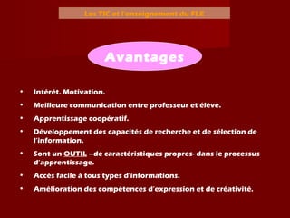 Les TIC et l’enseignement du FLE
• Intérêt. Motivation.
• Meilleure communication entre professeur et élève.
• Apprentissage coopératif.
• Développement des capacités de recherche et de sélection de
l’information.
• Sont un OUTIL –de caractéristiques propres- dans le processus
d’apprentissage.
• Accès facile à tous types d’informations.
• Amélioration des compétences d’expression et de créativité.
Avantages
 