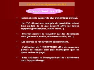 Les TIC et l’enseignement du FLE
Qu’apportent les TIC
• Internet est le support le plus dynamique de tous.
• Les TIC offrent une panoplie de possibilités allant
bien au-delà de ce que peuvent offrir les autres
supports (photocopies, audio, vidéo...).
• Internet permet de travailler sur des documents
réels (journaux, radios, documents vidéo, TV…).
• Les sources se renouvellent constamment.
• L’utilisation de l’ HYPERTEXTE offre de nouveaux
genres de lectures bien plus avantageux que les
notes en bas de page.
• Elles facilitent le développement de l’autonomie
dans l’apprentissage.
 