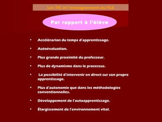 Les TIC et l’enseignement du FLE
Par rapport à l’élève
• Accélérarion du temps d’apprentissage.
• Autoévaluation.
• Plus grande proximité du professeur.
• Plus de dynamisme dans le processus.
• La possibilité d’intervenir en direct sur son propre
apprentissage.
• Plus d’autonomie que dans les méthodologies
conventionnelles.
• Développement de l’autoapprentissage.
• Élargissement de l’environnement vital.
 