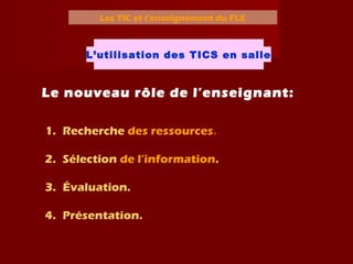 Les TIC et l’enseignement du FLE
L’utilisation des TICS en salle
Le nouveau rôle de l’enseignant:
1. Recherche des ressources.
2. Sélection de l’information.
3. Évaluation.
4. Présentation.
 