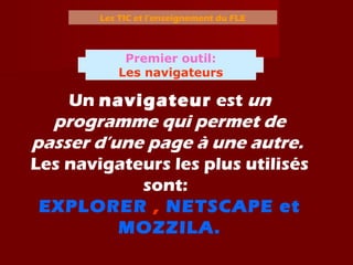 Les TIC et l’enseignement du FLE
Un navigateur est un
programme qui permet de
passer d’une page à une autre.
Les navigateurs les plus utilisés
sont:
EXPLORER , NETSCAPE et
MOZZILA.
Premier outil:
Les navigateurs
 