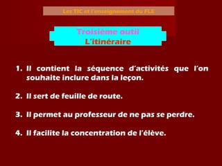 Les TIC et l’enseignement du FLE
1. Il contient la séquence d’activités que l’on
souhaite inclure dans la leçon.
2. Il sert de feuille de route.
3. Il permet au professeur de ne pas se perdre.
4. Il facilite la concentration de l’élève.
Troisième outil
L’itinéraire
 