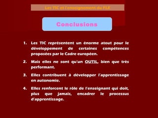 Les TIC et l’enseignement du FLE
Conclusions
1. Les TIC représentent un énorme atout pour le
développement de certaines compétences
proposées par le Cadre européen.
2. Mais elles ne sont qu’un OUTIL, bien que très
performant.
3. Elles contribuent à développer l’apprentissage
en autonomie.
4. Elles renforcent le rôle de l’enseignant qui doit,
plus que jamais, encadrer le processus
d’apprentissage.
 