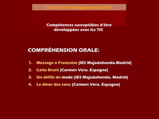 Les TIC et l’enseignement du FLE
Compétences susceptibles d’être
développées avec les TIC
1. Message à Françoise (IES Majadahonda.Madrid)
2. Carla Bruni (Carmen Vera. Espagne)
3. Un défilé de mode (IES Majadahonda. Madrid)
4. Le dîner des cons (Carmen Vera. Espagne)
COMPRÉHENSION ORALE:
 