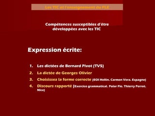 Les TIC et l’enseignement du FLE
Compétences susceptibles d’être
développées avec les TIC
Expression écrite:
1. Les dictées de Bernard Pivot (TV5)
2. La dictée de Georges Olivier
3. Choisissez la forme correcte (EOI Hellín. Carmen Vera. Espagne)
4. Discours rapporté (Exercice grammatical. Polar Fle. Thierry Perrot.
Nice)
 