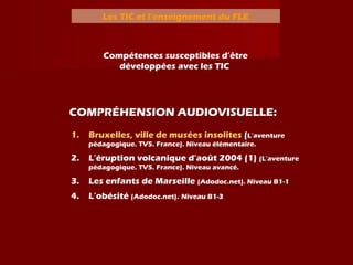 Les TIC et l’enseignement du FLE
Compétences susceptibles d’être
développées avec les TIC
COMPRÉHENSION AUDIOVISUELLE:
1. Bruxelles, ville de musées insolites (L’aventure
pédagogique. TV5. France). Niveau élémentaire.
2. L’éruption volcanique d’août 2004 (1) (L’aventure
pédagogique. TV5. France). Niveau avancé.
3. Les enfants de Marseille (Adodoc.net). Niveau B1-1
4. L’obésité (Adodoc.net). Niveau B1-3
 