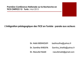 Dr. Hafsi BEDHIOUFI bedhioufiha@yahoo.fr
Dr. Samiha KHELIFA Samiha_khelifa@yahoo.fr
Dr. Naoufel Nebli naoufelnabli@gmail.com
Première Conférence Nationale sur la Recherche en
TICE CNRTICE 13 Tunis : Mai 2013
L’intégration pédagogique des TICE en Tunisie : parole aux acteurs
 