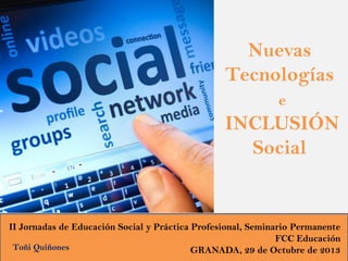 Nuevas
Tecnologías
e

INCLUSIÓN
Social

II Jornadas de Educación Social y Práctica Profesional, Seminario Permanente
FCC Educación
Toñi Quiñones
GRANADA, 29 de Octubre de 2013

 