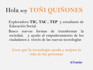 Hola, soy TOÑI QUIÑONES
Exploradora TIC, TAC , TEP y estudiante de
Educación Social.
Busco nuevas formas de transformar la...