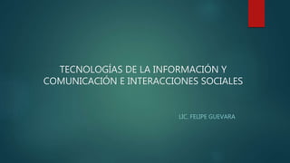 TECNOLOGÍAS DE LA INFORMACIÓN Y
COMUNICACIÓN E INTERACCIONES SOCIALES
LIC. FELIPE GUEVARA
 