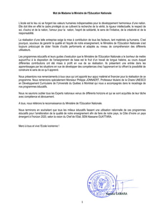 Mot de Madame la Ministre de l'Education Nationale


L’école est le lieu où se forgent les valeurs humaines indispensables pour le développement harmonieux d’une nation.
Elle doit être en effet le cadre privilégié où se cultivent la recherche de la vérité, la rigueur intellectuelle, le respect de
soi, d’autrui et de la nation, l’amour pour la nation, l’esprit de solidarité, le sens de l’initiative, de la créativité et de la
responsabilité.

La réalisation d’une telle entreprise exige la mise à contribution de tous les facteurs, tant matériels qu’humains. C’est
pourquoi, soucieux de garantir la qualité et l’équité de notre enseignement, le Ministère de l’Education Nationale s’est
toujours préoccupé de doter l’école d’outils performants et adaptés au niveau de compréhension des différents
utilisateurs.

Les programmes éducatifs et leurs guides d’exécution que le Ministère de l’Education Nationale a le bonheur de mettre
aujourd’hui à la disposition de l’enseignement de base est le fruit d’un travail de longue haleine, au cours duquel
différentes contributions ont été mises à profit en vue de sa réalisation. Ils présentent une entrée dans les
apprentissages par les situations en vue de développer des compétences chez l’apprenant en lui offrant la possibilité de
construire le sens de ce qu’il apprend.

Nous présentons nos remerciements à tous ceux qui ont apporté leur appui matériel et financier pour la réalisation de ce
programme. Nous remercions spécialement Monsieur Philippe JONNAERT, Professeur titulaire de la Chaire UNESCO
en Développement Curriculaire de l’Université du Québec à Montréal qui nous a accompagnés dans le recadrage de
nos programmes éducatifs.

Nous ne saurions oublier tous les Experts nationaux venus de différents horizons et qui se sont acquittés de leur tâche
avec compétence et dévouement.

A tous, nous réitérons la reconnaissance du Ministère de l’Education Nationale.

Nous terminons en souhaitant que tous les milieux éducatifs fassent une utilisation rationnelle de ces programmes
éducatifs pour l’amélioration de la qualité de notre enseignement afin de faire de notre pays, la Côte d’Ivoire un pays
émergent à l’horizon 2020, selon la vision du Chef de l’Etat, SEM Alassane OUATTARA.


Merci à tous et vive l’Ecole Ivoirienne !




                                                               1
 