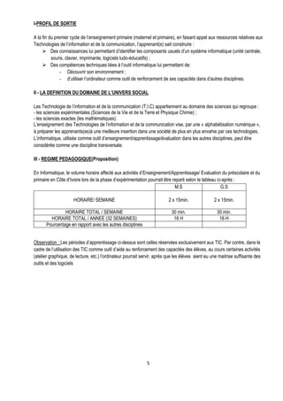 I-PROFIL DE SORTIE

A la fin du premier cycle de l’enseignement primaire (maternel et primaire), en faisant appel aux ressources relatives aux
Technologies de l’information et de la communication, l’apprenant(e) sait construire :
      Des connaissances lui permettant d’identifier les composants usuels d’un système informatique (unité centrale,
          souris, clavier, imprimante, logiciels ludo-éducatifs) ;
      Des compétences techniques liées à l’outil informatique lui permettant de:
               - Découvrir son environnement ;
               - d’utiliser l’ordinateur comme outil de renforcement de ses capacités dans d’autres disciplines.

II - LA DEFINITION DU DOMAINE DE L’UNIVERS SOCIAL

Les Technologie de l’information et de la communication (T.I.C) appartiennent au domaine des sciences qui regroupe :
- les sciences expérimentales (Sciences de la Vie et de la Terre et Physique Chimie) ;
- les sciences exactes (les mathématiques).
L’enseignement des Technologies de l’information et de la communication vise, par une « alphabétisation numérique »,
à préparer les apprenants(es)à une meilleure insertion dans une société de plus en plus envahie par ces technologies.
L’informatique, utilisée comme outil d’enseignement/apprentissage/évaluation dans les autres disciplines, peut être
considérée comme une discipline transversale.

III - REGIME PEDAGOGIQUE(Proposition)

En Informatique, le volume horaire affecté aux activités d’Enseignement/Apprentissage/ Evaluation du préscolaire et du
primaire en Côte d’Ivoire lors de la phase d’expérimentation pourrait être reparti selon le tableau ci-après :
                                                                            M.S                       G.S

                      HORAIRE/ SEMAINE                                    2 x 15min.               2 x 15min.

               HORAIRE TOTAL / SEMAINE                                     30 min.                   30 min.
        HORAIRE TOTAL / ANNEE (32 SEMAINES)                                 16 H                      16 H
      Pourcentage en rapport avec les autres disciplines


Observation : Les périodes d’apprentissage ci-dessus sont celles réservées exclusivement aux TIC. Par contre, dans le
cadre de l’utilisation des TIC comme outil d’aide au renforcement des capacités des élèves, au cours certaines activités
(atelier graphique, de lecture, etc.) l’ordinateur pourrait servir, après que les élèves aient eu une maitrise suffisante des
outils et des logiciels




                                                              5
 