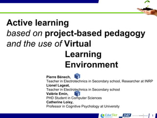Active learning  based on  project-based pedagogy and the use of  Virtual Learning  Environment Pierre Bénech,  Teacher in Electrotechnics in Secondary school, Researcher at INRP Lionel Lageat,  Teacher in Electrotechnics in Secondary school Valérie Emin,  PHD Student in Computer Sciences Catherine Loisy,  Professor in Cognitive Psychology at University  