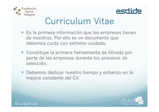 Curriculum Vitae
—  Es la primera información que las empresas tienen
de nosotros. Por ello es un documento que
debemos cuida con extremo cuidado.

—  Constituye la primera herramienta de filtrado por
parte de las empresas durante los procesos de
selección.

—  Debemos dedicar nuestro tiempo y esfuerzo en la
mejora constante del CV.

@ruralgateway

 