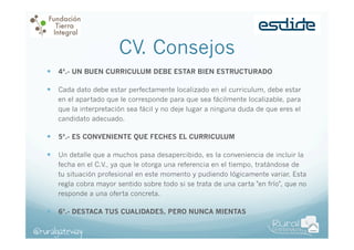 CV. Consejos
—  4ª.- UN BUEN CURRICULUM DEBE ESTAR BIEN ESTRUCTURADO
—  Cada dato debe estar perfectamente localizado en el curriculum, debe estar
en el apartado que le corresponde para que sea fácilmente localizable, para
que la interpretación sea fácil y no deje lugar a ninguna duda de que eres el
candidato adecuado.

—  5ª.- ES CONVENIENTE QUE FECHES EL CURRICULUM
—  Un detalle que a muchos pasa desapercibido, es la conveniencia de incluir la
fecha en el C.V., ya que le otorga una referencia en el tiempo, tratándose de
tu situación profesional en este momento y pudiendo lógicamente variar. Esta
regla cobra mayor sentido sobre todo si se trata de una carta "en frío", que no
responde a una oferta concreta.

—  6ª.- DESTACA TUS CUALIDADES, PERO NUNCA MIENTAS

@ruralgateway

 