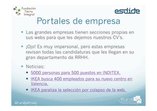 Portales de empresa
—  Las grandes empresas tienen secciones propias en
sus webs para que les dejemos nuestros CV’s.

—  ¡Ojo! Es muy impersonal, pero estas empresas

revisan todas las candidaturas que les llegan en su
gran departamento de RRHH.

—  Noticias:
—  5000 personas para 500 puestos en INDITEX.
—  IKEA busca 400 empleados para su nuevo centro en
Valencia.
—  IKEA paraliza la selección por colapso de la web.
@ruralgateway

 