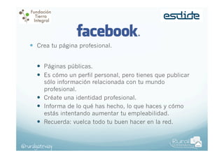 —  Crea tu página profesional.
—  Páginas públicas.
—  Es cómo un perfil personal, pero tienes que publicar
sólo información relacionada con tu mundo
profesional.
—  Créate una identidad profesional.
—  Informa de lo qué has hecho, lo que haces y cómo
estás intentando aumentar tu empleabilidad.
—  Recuerda: vuelca todo tu buen hacer en la red.

@ruralgateway

 