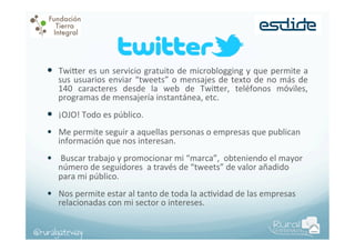 —  Twi$er	
  es	
  un	
  servicio	
  gratuito	
  de	
  microblogging	
  y	
  que	
  permite	
  a	
  
sus	
   usuarios	
   enviar	
   “tweets”	
   o	
   mensajes	
   de	
   texto	
   de	
   no	
   más	
   de	
  
140	
   caracteres	
   desde	
   la	
   web	
   de	
   Twi$er,	
   teléfonos	
   móviles,	
  
programas	
  de	
  mensajería	
  instantánea,	
  etc.	
  

—  ¡OJO!	
  Todo	
  es	
  público.	
  
•  Me	
  permite	
  seguir	
  a	
  aquellas	
  personas	
  o	
  empresas	
  que	
  publican	
  
información	
  que	
  nos	
  interesan.	
  

•  	
  Buscar	
  trabajo	
  y	
  promocionar	
  mi	
  “marca”,	
  	
  obteniendo	
  el	
  mayor	
  
número	
  de	
  seguidores	
  	
  a	
  través	
  de	
  “tweets”	
  de	
  valor	
  añadido	
  
para	
  mi	
  público.	
  

•  Nos	
  permite	
  estar	
  al	
  tanto	
  de	
  toda	
  la	
  acPvidad	
  de	
  las	
  empresas	
  
relacionadas	
  con	
  mi	
  sector	
  o	
  intereses.	
  	
  

@ruralgateway

 
