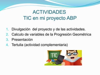 ACTIVIDADES
TIC en mi proyecto ABP
1. Divulgación del proyecto y de las actividades.
2. Calculo de variables de la Progresión Geométrica
3. Presentación
4. Tertulia (actividad complementaria)
 