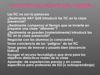  Las TIC no son la panacea
 ¿Realmente HAY QUE introducir las TIC en la clase
presencial?
 ¿Realmente compensa el tiempo que se invierte en
preparar una clase “diferente”?
 ¿Realmente se pueden (materialmente) introducir las
TIC en la clase presencial?
 Negociar con los alumnos (o conocerlos)
 Tener conciencia de los “peligros” de las TIC
 Tener ganas de innovar y pasarlo bien (docencia
lúdica)
 Escoger el recurso tecnológico que sirva para los
objetivos didácticos reales de la clase
 Aprender: de experiencias previas y en cursos
específicos para profesores de ELE (o autoaprendizaje)
 