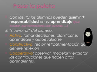  Con las TIC los alumnos pueden asumir +
responsabilidad en su aprendizaje (qué
estudiar, qué herramientas usar, cuándo, …)
El “nuevo rol” del alumno:
 Activo: tomar decisiones, planificar su
aprendizaje y autoevaluarse
 Constructivo: recibir retroalimentación que
genere reflexión
 Cooperativo: observar, modelar y explotar
las contribuciones que hacen otros
aprendientes.
 