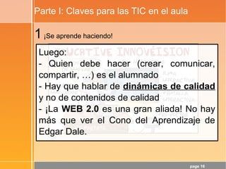 page 16
Parte I: Claves para las TIC en el aula
1¡Se aprende haciendo!
Luego:
- Quien debe hacer (crear, comunicar,
compartir, …) es el alumnado
- Hay que hablar de dinámicas de calidad
y no de contenidos de calidad
- ¡La WEB 2.0 es una gran aliada! No hay
más que ver el Cono del Aprendizaje de
Edgar Dale.
 