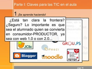 page 18
Parte I: Claves para las TIC en el aula
1¡Se aprende haciendo!
Luego:
- Quien debe hacer (crear, comunicar,
compartir, …) es el alumnado
- Hay que hablar de dinámicas de
calidad y no de contenidos de calidad
- ¡La WEB 2.0 es una gran aliada! No
hay más que ver el Cono del
Aprendizaje de Edgar Dale.
El alumnado DEBERÍA pasar de consumidor, en la
WEB 1.0 (Refuerzo de contenidos), a
consumidor+PRODUCTOR en la WEB 2.0 (Desarrollo
de CCBB)
¿Está tan clara la frontera?
¿Seguro? Lo importante es que
sea el alumnado quien se convierta
en consumidor-PRODUCTOR, ya
sea con web 1.0 o con 2.0...
 