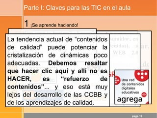 page 19
Parte I: Claves para las TIC en el aula
1¡Se aprende haciendo!
Luego:
- Quien debe hacer (crear, comunicar,
compartir, …) es el alumnado
- Hay que hablar de dinámicas de
calidad y no de contenidos de calidad
- ¡La WEB 2.0 es una gran aliada! No
hay más que ver el Cono del
Aprendizaje de Edgar Dale.
El alumnado DEBERÍA pasar de consumidor, en
la WEB 1.0 (Refuerzo de contenidos), a
consumidor+PRODUCTOR en la WEB 2.0
(Desarrollo de CCBB)
¿Está tan clara la frontera? ¿Seguro?
Lo importante es que sea el alumnado
quien se convierta en consumidor-
PRODUCTOR, ya sea con web 1.0 o
con 2.0...
La tendencia actual de “contenidos
de calidad” puede potenciar la
cristalización de dinámicas poco
adecuadas. Debemos resaltar
que hacer clic aquí y allí no es
HACER, es “refuerzo de
contenidos”... y eso está muy
lejos del desarrollo de las CCBB y
de los aprendizajes de calidad.
 