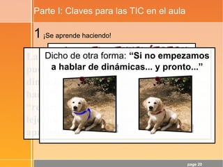 page 20
Parte I: Claves para las TIC en el aula
1¡Se aprende haciendo!
La tendencia de “contenidos de calidad”
puede potenciar la cristalización de
dinámicas poco adecuadas. Además,
hacer clic aquí y allí no es HACER, es
“refuerzo de contenidos”... y éso está muy
lejos del desarrollo de las CCBB y de los
aprendizajes de calidad.
Dicho de otra forma: “Si no empezamos
a hablar de dinámicas... y pronto...”
 